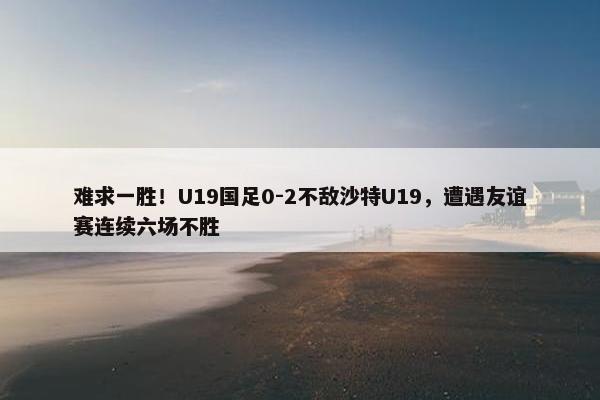 难求一胜！U19国足0-2不敌沙特U19，遭遇友谊赛连续六场不胜