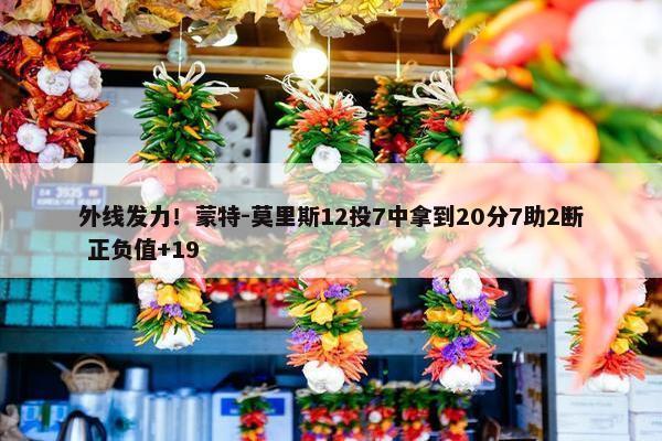 外线发力！蒙特-莫里斯12投7中拿到20分7助2断 正负值+19