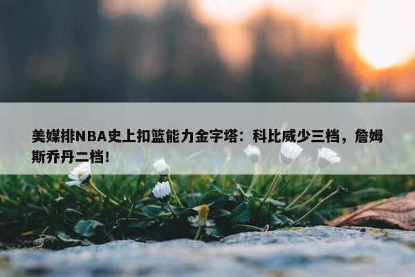 美媒排NBA史上扣篮能力金字塔：科比威少三档，詹姆斯乔丹二档！