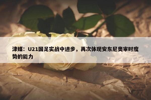 津媒：U21国足实战中进步，再次体现安东尼奥审时度势的能力