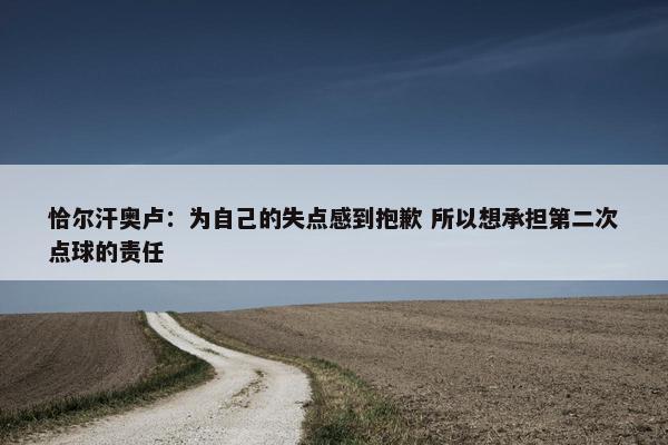 恰尔汗奥卢：为自己的失点感到抱歉 所以想承担第二次点球的责任