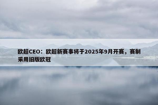 欧超CEO：欧超新赛事将于2025年9月开赛，赛制采用旧版欧冠