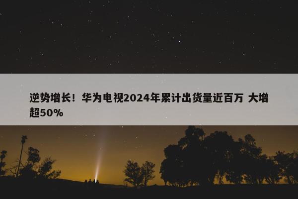 逆势增长！华为电视2024年累计出货量近百万 大增超50%