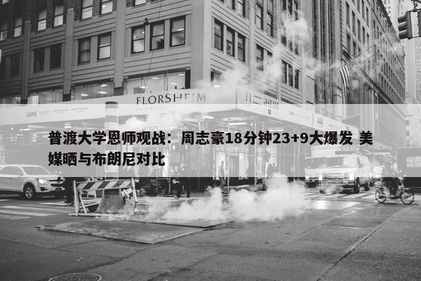 普渡大学恩师观战：周志豪18分钟23+9大爆发 美媒晒与布朗尼对比