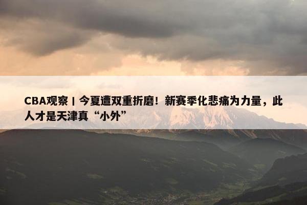 CBA观察丨今夏遭双重折磨！新赛季化悲痛为力量，此人才是天津真“小外”