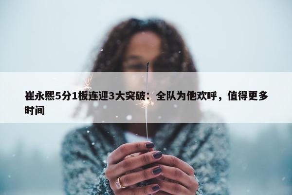 崔永熙5分1板连迎3大突破：全队为他欢呼，值得更多时间