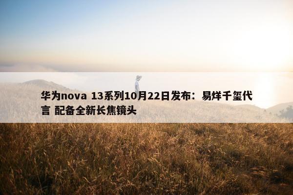 华为nova 13系列10月22日发布：易烊千玺代言 配备全新长焦镜头