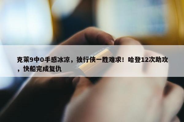 克莱9中0手感冰凉，独行侠一胜难求！哈登12次助攻，快船完成复仇