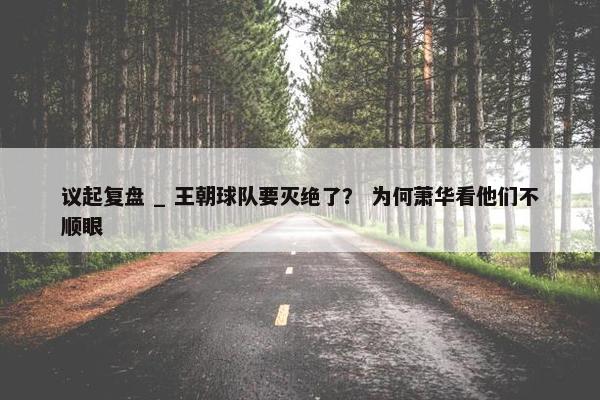 议起复盘 _ 王朝球队要灭绝了？ 为何萧华看他们不顺眼