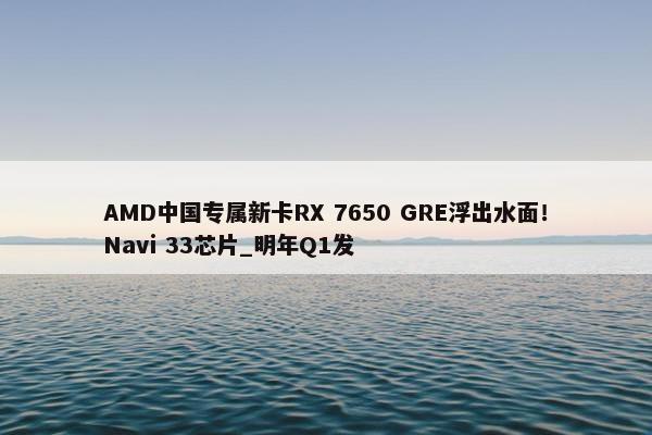 AMD中国专属新卡RX 7650 GRE浮出水面！Navi 33芯片_明年Q1发