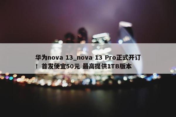 华为nova 13_nova 13 Pro正式开订！首发便宜50元 最高提供1TB版本