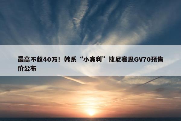 最高不超40万！韩系“小宾利”捷尼赛思GV70预售价公布