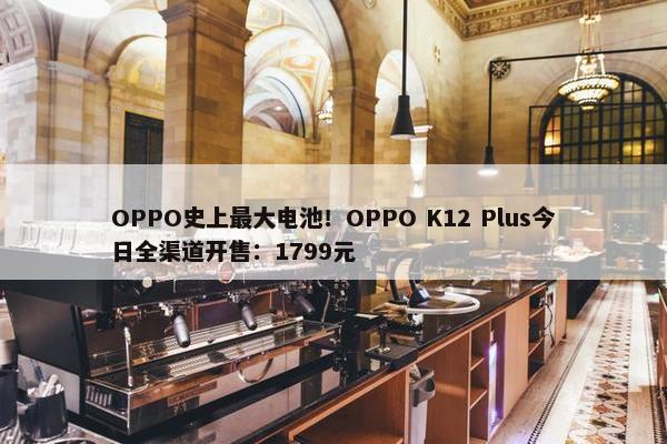 OPPO史上最大电池！OPPO K12 Plus今日全渠道开售：1799元