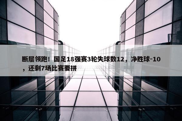 断层领跑！国足18强赛3轮失球数12，净胜球-10，还剩7场比赛要拼