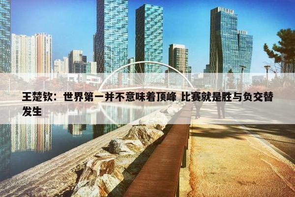 王楚钦：世界第一并不意味着顶峰 比赛就是胜与负交替发生