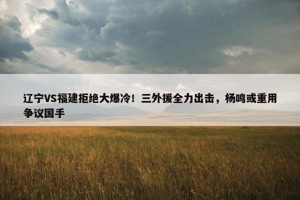 辽宁VS福建拒绝大爆冷！三外援全力出击，杨鸣或重用争议国手