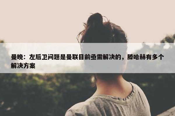 曼晚：左后卫问题是曼联目前亟需解决的，滕哈赫有多个解决方案