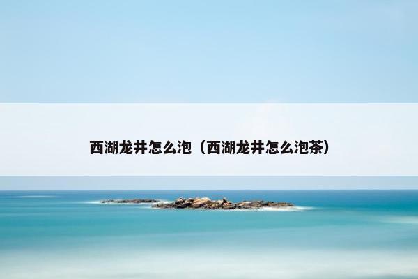 西湖龙井怎么泡（西湖龙井怎么泡茶）