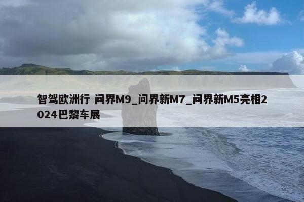 智驾欧洲行 问界M9_问界新M7_问界新M5亮相2024巴黎车展