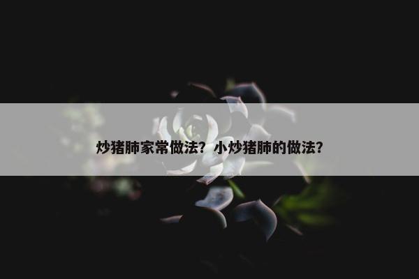 炒猪肺家常做法？小炒猪肺的做法？