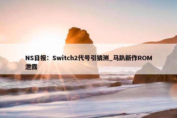 NS日报：Switch2代号引猜测_马趴新作ROM泄露