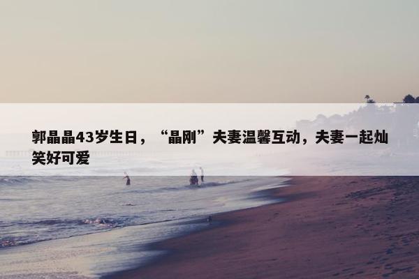 郭晶晶43岁生日，“晶刚”夫妻温馨互动，夫妻一起灿笑好可爱