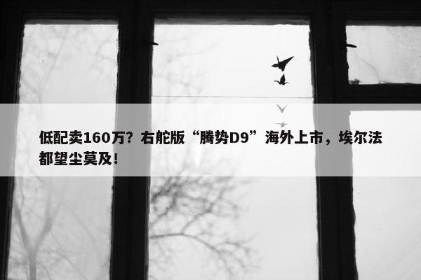 低配卖160万？右舵版“腾势D9”海外上市，埃尔法都望尘莫及！