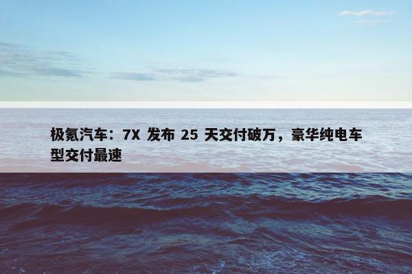 极氪汽车：7X 发布 25 天交付破万，豪华纯电车型交付最速