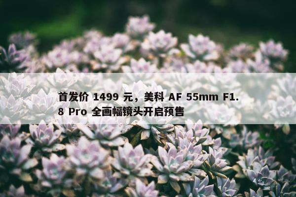 首发价 1499 元，美科 AF 55mm F1.8 Pro 全画幅镜头开启预售