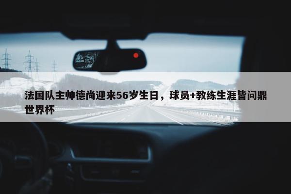 法国队主帅德尚迎来56岁生日，球员+教练生涯皆问鼎世界杯