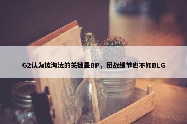 G2认为被淘汰的关键是BP，团战细节也不如BLG