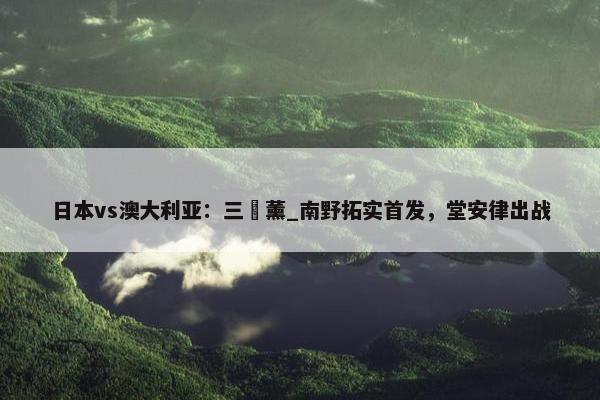 日本vs澳大利亚：三笘薰_南野拓实首发，堂安律出战