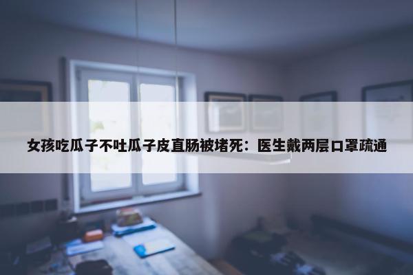 女孩吃瓜子不吐瓜子皮直肠被堵死：医生戴两层口罩疏通