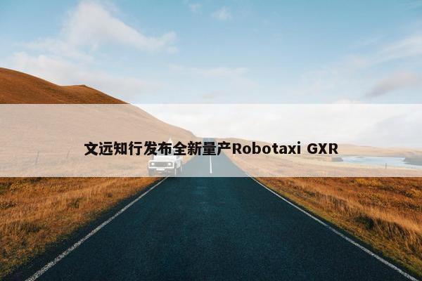 文远知行发布全新量产Robotaxi GXR