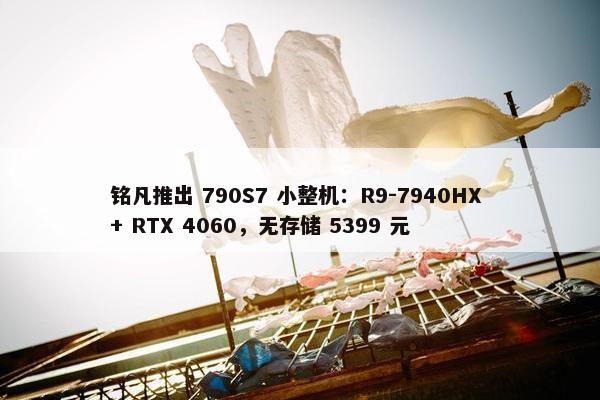 铭凡推出 790S7 小整机：R9-7940HX + RTX 4060，无存储 5399 元