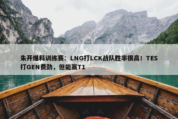 朱开爆料训练赛：LNG打LCK战队胜率很高！TES打GEN费劲，但能赢T1