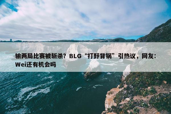 输两局比赛被斩杀？BLG“打野背锅”引热议，网友：Wei还有机会吗