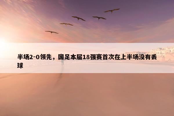 半场2-0领先，国足本届18强赛首次在上半场没有丢球
