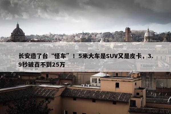 长安造了台“怪车”！5米大车是SUV又是皮卡，3.9秒破百不到25万