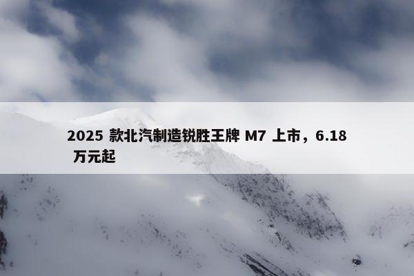 2025 款北汽制造锐胜王牌 M7 上市，6.18 万元起