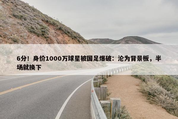 6分！身价1000万球星被国足爆破：沦为背景板，半场就换下