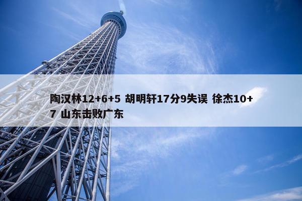 陶汉林12+6+5 胡明轩17分9失误 徐杰10+7 山东击败广东