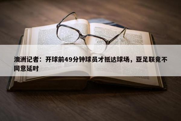 澳洲记者：开球前49分钟球员才抵达球场，亚足联竟不同意延时