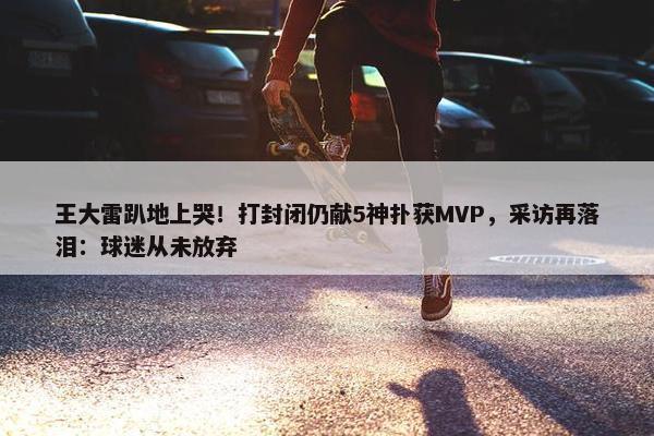 王大雷趴地上哭！打封闭仍献5神扑获MVP，采访再落泪：球迷从未放弃