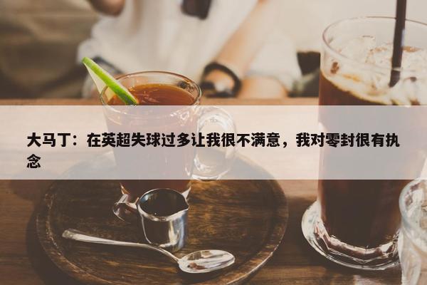 大马丁：在英超失球过多让我很不满意，我对零封很有执念