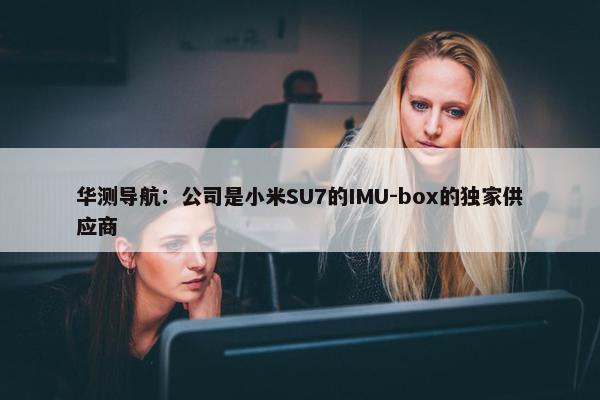 华测导航：公司是小米SU7的IMU-box的独家供应商