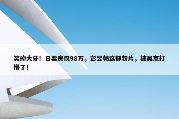 笑掉大牙！日票房仅98万，彭昱畅这部新片，被吴京打懵了！