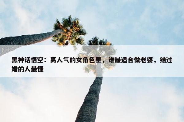 黑神话悟空：高人气的女角色里，谁最适合做老婆，结过婚的人最懂