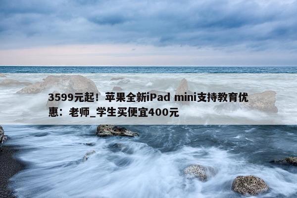 3599元起！苹果全新iPad mini支持教育优惠：老师_学生买便宜400元