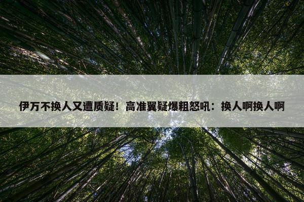 伊万不换人又遭质疑！高准翼疑爆粗怒吼：换人啊换人啊